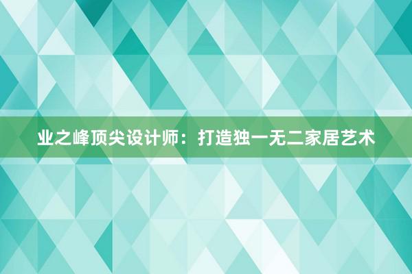 业之峰顶尖设计师：打造独一无二家居艺术